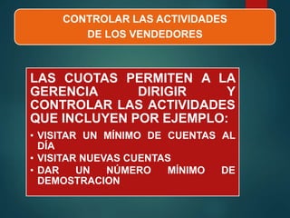 CONTROLAR LAS ACTIVIDADES
DE LOS VENDEDORES
LAS CUOTAS PERMITEN A LA
GERENCIA DIRIGIR Y
CONTROLAR LAS ACTIVIDADES
QUE INCLUYEN POR EJEMPLO:
• VISITAR UN MÍNIMO DE CUENTAS AL
DÍA
• VISITAR NUEVAS CUENTAS
• DAR UN NÚMERO MÍNIMO DE
DEMOSTRACION
 