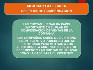 MEJORAR LA EFICACIA
DEL PLAN DE COMPENSACION
LAS CUOTAS JUEGAN UN PAPEL
IMPORTANTE EN EL PLAN DE
COMPENSACION DE VENTAS DE LA
COMPAÑÍA.
LAS COMPAÑIAS SABEN QUE UN BONO
ES UN INCENTIVO PODEROSO QUE SE
PUEDE USAR PARA MOTIVAR A LOS
VENDEDORES A AUMENTAR SU NIVEL DE
DESEMPEÑO Y LAS CUOTAS SE UTILIZAN
COMO LA BASE PARA EL INCENTIVO.
 