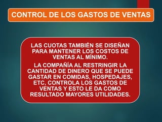 CONTROL DE LOS GASTOS DE VENTAS
LAS CUOTAS TAMBIÉN SE DISEÑAN
PARA MANTENER LOS COSTOS DE
VENTAS AL MÍNIMO.
LA COMPAÑÍA AL RESTRINGIR LA
CANTIDAD DE DINERO QUE SE PUEDE
GASTAR EN COMIDAS, HOSPEDAJES,
ETC, CONTROLA LOS GASTOS DE
VENTAS Y ESTO LE DA COMO
RESULTADO MAYORES UTILIDADES.
 
