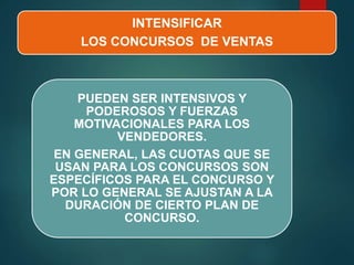 INTENSIFICAR
LOS CONCURSOS DE VENTAS
PUEDEN SER INTENSIVOS Y
PODEROSOS Y FUERZAS
MOTIVACIONALES PARA LOS
VENDEDORES.
EN GENERAL, LAS CUOTAS QUE SE
USAN PARA LOS CONCURSOS SON
ESPECÍFICOS PARA EL CONCURSO Y
POR LO GENERAL SE AJUSTAN A LA
DURACIÓN DE CIERTO PLAN DE
CONCURSO.
 