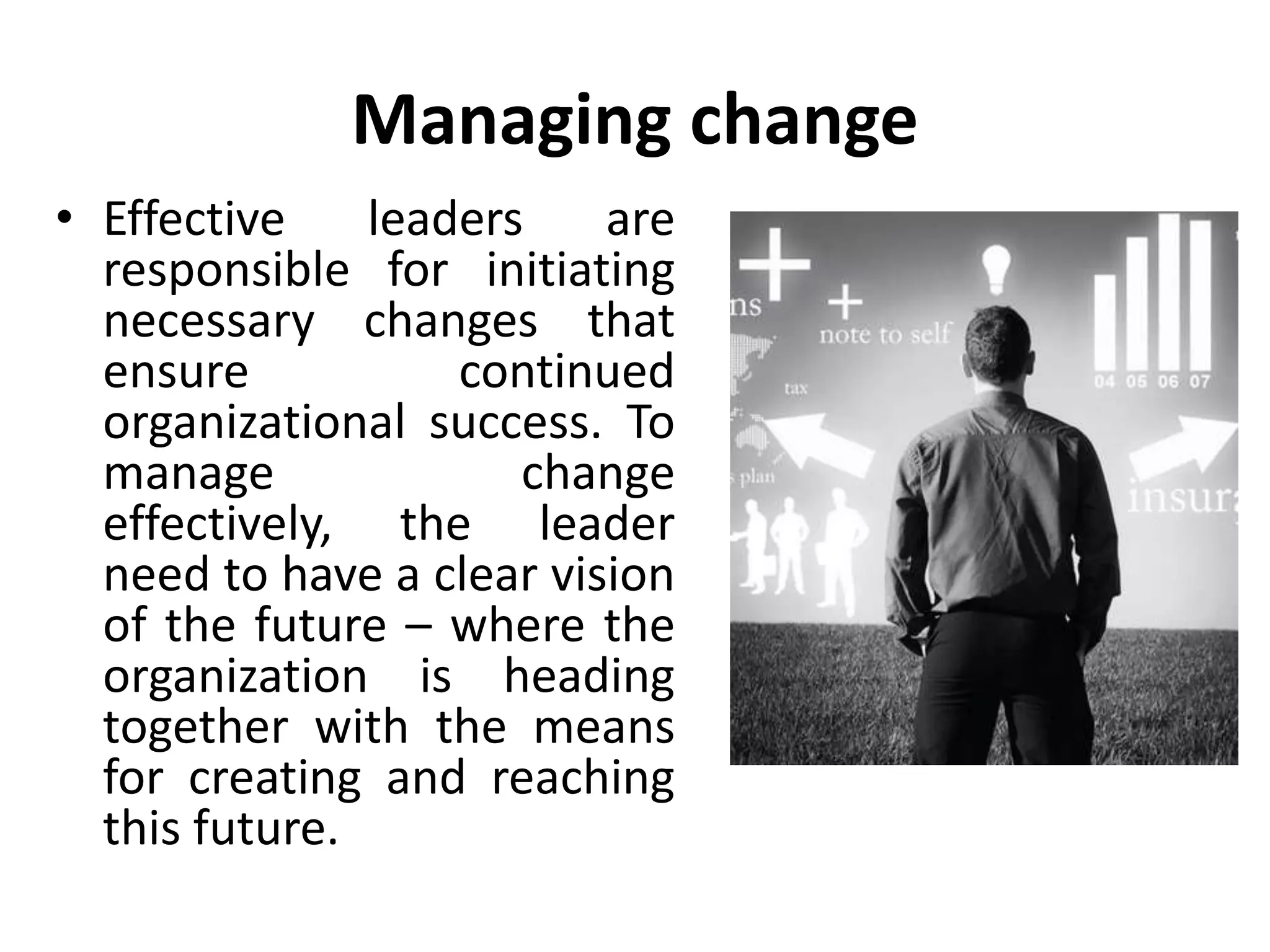 Managing change
• Effective leaders are
responsible for initiating
necessary changes that
ensure continued
organizational success. To
manage change
effectively, the leader
need to have a clear vision
of the future – where the
organization is heading
together with the means
for creating and reaching
this future.