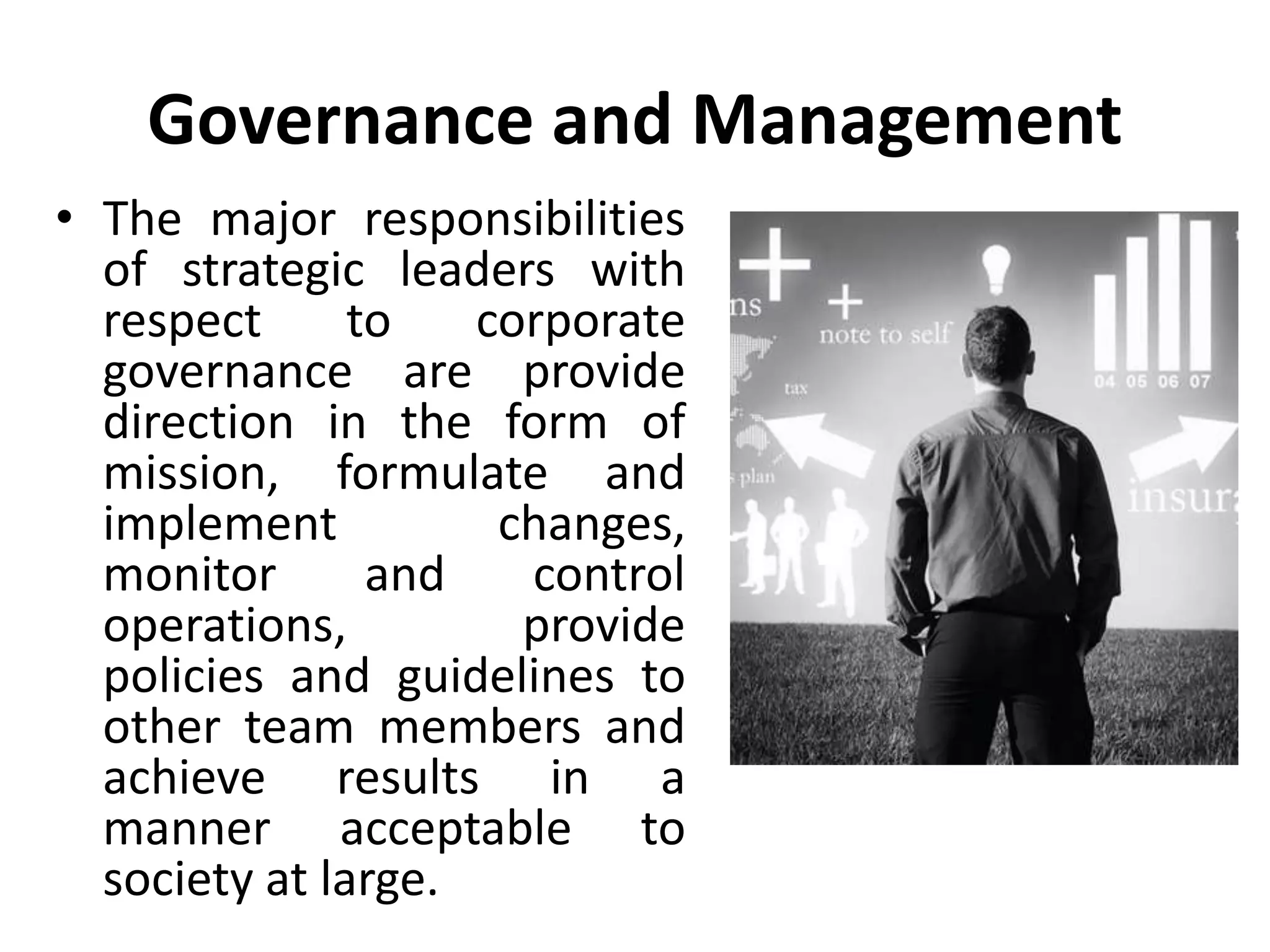 Governance and Management
• The major responsibilities
of strategic leaders with
respect to corporate
governance are provide
direction in the form of
mission, formulate and
implement changes,
monitor and control
operations, provide
policies and guidelines to
other team members and
achieve results in a
manner acceptable to
society at large.