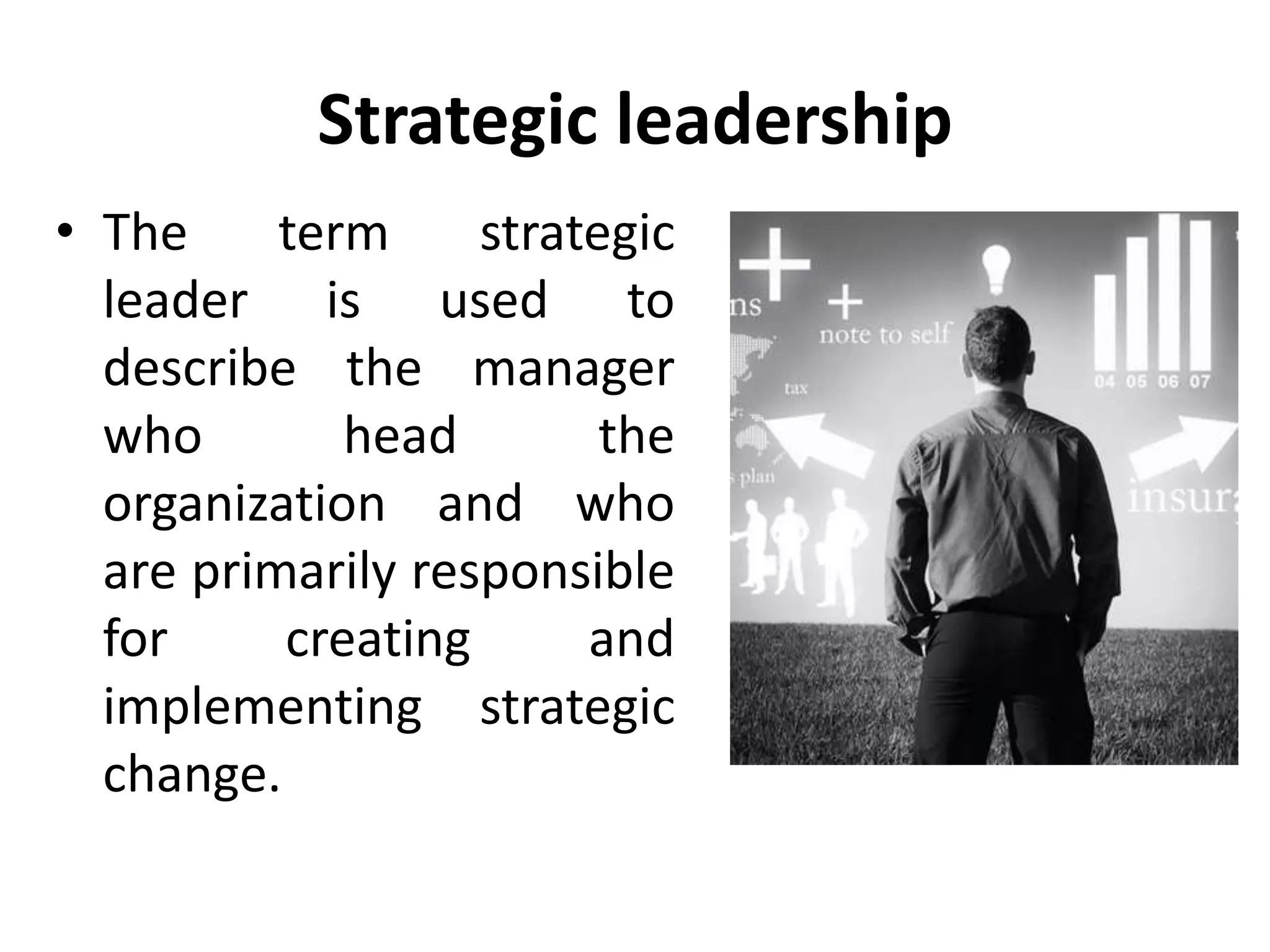 Strategic leadership
• The term strategic
leader is used to
describe the manager
who head the
organization and who
are primarily responsible
for creating and
implementing strategic
change.