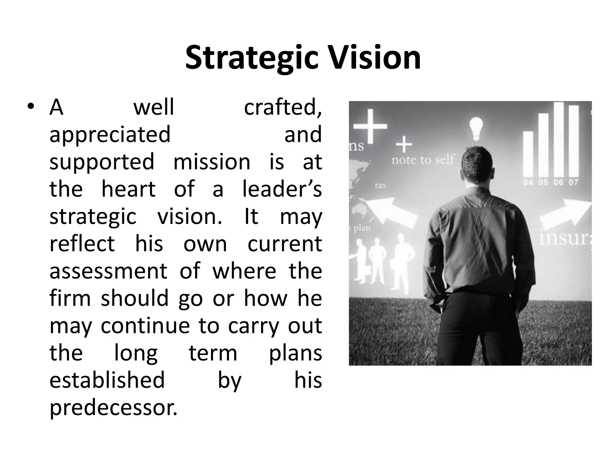 Strategic Vision
• A well crafted,
appreciated and
supported mission is at
the heart of a leader’s
strategic vision. It may
reflect his own current
assessment of where the
firm should go or how he
may continue to carry out
the long term plans
established by his
predecessor.