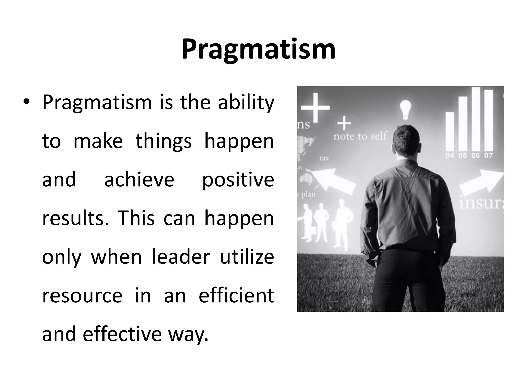 Pragmatism
• Pragmatism is the ability
to make things happen
and achieve positive
results. This can happen
only when leader utilize
resource in an efficient
and effective way.