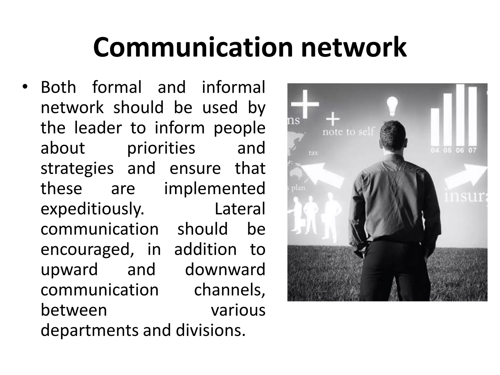Communication network
• Both formal and informal
network should be used by
the leader to inform people
about priorities and
strategies and ensure that
these are implemented
expeditiously. Lateral
communication should be
encouraged, in addition to
upward and downward
communication channels,
between various
departments and divisions.