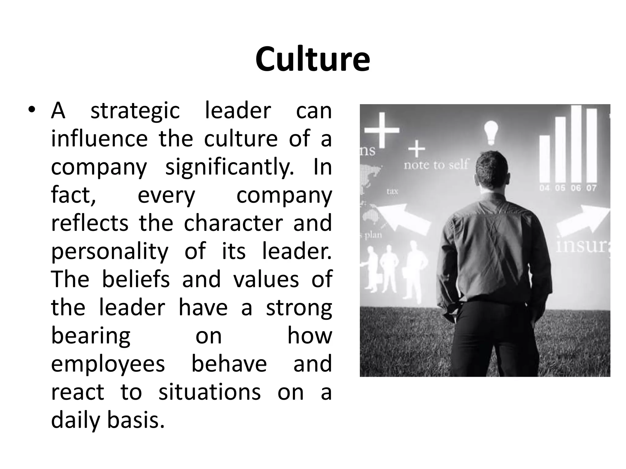 Culture
• A strategic leader can
influence the culture of a
company significantly. In
fact, every company
reflects the character and
personality of its leader.
The beliefs and values of
the leader have a strong
bearing on how
employees behave and
react to situations on a
daily basis.