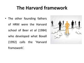 The Harvard framework
• The other founding fathers
of HRM were the Harvard
school of Beer et al (1984)
who developed what Boxall
(1992) calls the ‘Harvard
framework’.
 