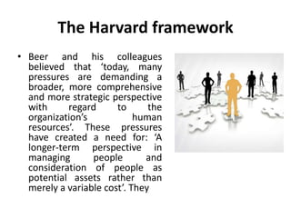 The Harvard framework
• Beer and his colleagues
believed that ‘today, many
pressures are demanding a
broader, more comprehensive
and more strategic perspective
with regard to the
organization’s human
resources’. These pressures
have created a need for: ‘A
longer-term perspective in
managing people and
consideration of people as
potential assets rather than
merely a variable cost’. They
 