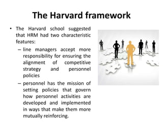 The Harvard framework
• The Harvard school suggested
that HRM had two characteristic
features:
– line managers accept more
responsibility for ensuring the
alignment of competitive
strategy and personnel
policies
– personnel has the mission of
setting policies that govern
how personnel activities are
developed and implemented
in ways that make them more
mutually reinforcing.
 