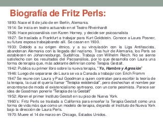 Biografía de Fritz Perls:
1893: Nace el 8 de julio de en Berlín, Alemania.
1914: Se inicia en teatro actuando en el Teatro Rheinhardt
1926: Hace psicoanálisis con Karen Horney, y decide ser psicoanalista
1927: Se traslada a Frankfurt a trabajar para Kurt Goldstein. Conoce a Laura Posner,
su futura esposa trabajabando allí. Se casan en 1930.
1933: Debido a su origen étnico, y a su vinculación con la Liga Antifascista,
abandonan Alemania con la llegada del nazismo. Tras huir de Alemania, los Perls se
establecen en Johannesburgo, Sudáfrica. Trabaja con Wilhelm Reich. No se siente
satisfecho con los resultados del Psicoanálisis, por lo que desarrolla con Laura una
forma de terapia que, más adelante definirían como Terapia Gestalt.
1942: Publica su primer libro sobre la nueva terapia, "Yo, Hambre y Agresión”
1946: Luego de separarse de Laura se va a Canada a trabajar con Erich Fromm
1947 Se reune con Laura y Paul Goodman a quien contratan para escribir la teoría de
la terapia, la cual él quería llamar “Terapia existencial”, pero deshechan el nombre por
encontrarse de moda el existencialismo sartreano, con un corte pesimista. Parece ser
idea de Goodman ponerle “Terapia de la Gestalt”
1952: Abren el primer Instituto Gestalt en su piso de Nueva York.
1960´s: Fritz Perls se traslada a California para enseñar la Terapia Gestalt como una
forma de vida más que como un modelo de terapia, dejando el Instituto de Nueva York
bajo la dirección de Laura Perls.
1970: Muere el 14 de marzo en Chicago, Estados Unidos.
 
