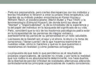 • Perls era psicoanalista, pero ciertas discrepancias con los métodos y
teorías freudianos lo llevaron a crear su propia línea terapéutica. Las
fuentes de su método pueden encontrarse en Karen Horney y
Wilhelm Reich, el existencialismo (Martin Buber y Paul Tillich) y la
fenomenología (Edmund Hüsserl), de donde tomó las ideas de
"libertad" y "responsabilidad", la de la inmediatez de la experiencia y
la del papel del individuo en la búsqueda del significado de su vida.
• Perls, consideró que la raíz de los trastornos psicológicos podía estar
en la incapacidad de las personas de integrar exitosa y
acertadamente las partes de su personalidad en un todo saludable.
• Las bases de la Gestalt son el aquí y el ahora, lo obvio y la toma de
consciencia ("darse cuenta") de lo que hacemos realmente en
nuestras vidas, cómo lo hacemos y qué es lo que queremos o
necesitamos en realidad (y cómo podemos conseguirlo).
• La propuesta de que todo lo que percibimos es el resultado de
procesos organizadores, de carácter no innato, y por tanto la realidad
que nos rodea no es absolutamente determinante, nos hace dueños
de la libertad de percibir infinidad de realidades alternativas alterando
controladamente los principios organizadores de nuestra consciencia.
 