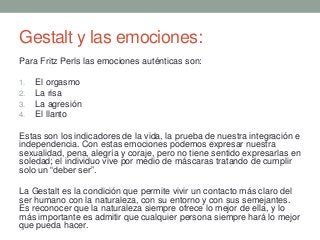 Gestalt y las emociones:
Para Fritz Perls las emociones auténticas son:
1. El orgasmo
2. La risa
3. La agresión
4. El llanto
Estas son los indicadores de la vida, la prueba de nuestra integración e
independencia. Con estas emociones podemos expresar nuestra
sexualidad, pena, alegría y coraje, pero no tiene sentido expresarlas en
soledad; el individuo vive por medio de máscaras tratando de cumplir
solo un “deber ser”.
La Gestalt es la condición que permite vivir un contacto más claro del
ser humano con la naturaleza, con su entorno y con sus semejantes.
Es reconocer que la naturaleza siempre ofrece lo mejor de ella, y lo
más importante es admitir que cualquier persona siempre hará lo mejor
que pueda hacer.
 