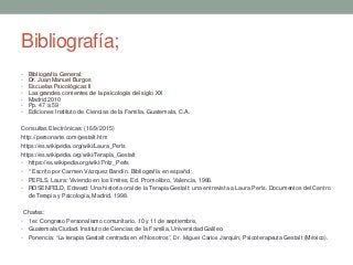 Bibliografía;
• Bibliografía General:
• Dr. Juan Manuel Burgos
• Escuelas Psicológicas II
• Las grandes corrientes de la psicología del siglo XX
• Madrid 2010
• Pp. 47 a 59
• Ediciones Instituto de Ciencias de la Familia, Guatemala, C.A.
Consultas Electrónicas: (16/9/2015)
http://personarte.com/gestalt.htm
https://es.wikipedia.org/wiki/Laura_Perls
https://es.wikipedia.org/wiki/Terapia_Gestalt
• https://es.wikipedia.org/wiki/Fritz_Perls
• * Escrito por Carmen Vázquez Bandín. Bibliografía en español:
• PERLS, Laura: Viviendo en los límites, Ed. Promolibro, Valencia, 1986.
• ROSENFELD, Edward: Una historia oral de la Terapia Gestalt: una entrevista a Laura Perls. Documentos del Centro
de Terapia y Psicología, Madrid, 1998.
Charlas:
• 1er. Congreso Personalismo comunitario, 10 y 11 de septiembre,
• Guatemala Ciudad. Instituto de Ciencias de la Familia, Universidad Galileo.
• Ponencia: “La terapia Gestalt centrada en el Nosotros”, Dr. Miguel Carlos Jarquín, Psicoterapeuta Gestalt (México).
 