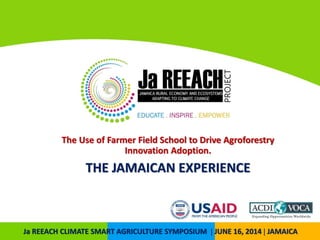 The Use of Farmer Field School to Drive Agroforestry
Innovation Adoption.
THE JAMAICAN EXPERIENCE
Ja REEACH CLIMATE SMART AGRICULTURE SYMPOSIUM | JUNE 16, 2014 | JAMAICA
 