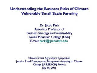Understanding the Business Risks of ClimateUnderstanding the Business Risks of Climate
Vulnerable Small Scale FarmingVulnerable Small Scale Farming
Dr. Jacob ParkDr. Jacob Park
Associate Professor ofAssociate Professor of
Business Strategy and SustainabilityBusiness Strategy and Sustainability
Green Mountain College (USA)Green Mountain College (USA)
E-mail:E-mail: parkj@greenmtn.eduparkj@greenmtn.edu
Climate Smart Agriculture SymposiumClimate Smart Agriculture Symposium
Jamaica Rural Economy and Ecosystems Adapting to ClimateJamaica Rural Economy and Ecosystems Adapting to Climate
Change (JA REEACH) ProjectChange (JA REEACH) Project
July 16, 2015July 16, 2015
 