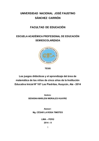 1
UNIVERSIDAD NACIONAL JOSÉ FAUSTINO
SÁNCHEZ CARRIÓN
FACULTAD DE EDUCACIÓN
ESCUELA ACADÉMICA PROFESIONAL DE EDUCACIÓN
SEMIESCOLARIZADA
TESIS
Los juegos didácticos y el aprendizaje del área de
matemática de los niños de cinco años de la Institución
Educativa Inicial Nº 167 Las Piedritas, Huaycán, Ate - 2014
Autora:
BENIGNA MARLENI MORALES HUAYRE
Asesor:
Mg. CÉSAR LA ROSA TIMOTEO
LIMA – PERÚ
2014 – II
 