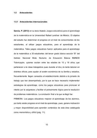 10
1.5 Antecedentes
1.5.1 Antecedentes internacionales
García, P. (2013) en su tesis titulada Juegos educativos para el aprendizaje
de la matemática en la Universidad Rafael Landívar de México. El objetivo
del estudio fue determinar el progreso en el nivel de conocimientos de los
estudiantes, al utilizar juegos educativos, para el aprendizaje de la
matemática. Tales juegos educativos fueron aplicados para el aprendizaje
de la matemática a 30 estudiantes del tercer grado básico sección “B” del
Instituto Nacional Mixto Nocturno de Educación Básica INMNEB
Totonicapán, quienes oscilan entre las edades de 15 y 18 años; que
pertenecen a la clase trabajadora pues durante el día y la tarde laboran en
distintos oficios, para ayudar al sostén económico de su familia y estudios,
frecuentemente llegan cansados al establecimiento debido a la jornada de
trabajo que han desempeñado, por lo que se hace necesario implementar
estrategias de aprendizaje, como los juegos educativos para promover el
interés por la asignatura y facilitar el pensamiento lógico para la resolución
de problemas matemáticos. La conclusión final a la que se llegó fue:
PRIMERA: Los juegos educativos mejoran el aprendizaje de los alumnos,
por tanto existe progreso en el nivel de aprendizaje, pues, genera motivación
y mayor disponibilidad para aprender contenidos de esta área catalogada
como memorística y difícil (pág. 11).
 