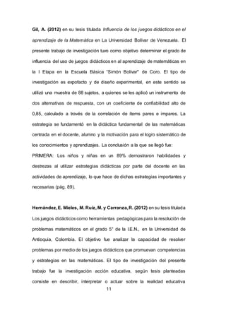 11
Gil, A. (2012) en su tesis titulada Influencia de los juegos didácticos en el
aprendizaje de la Matemática en La Universidad Bolívar de Venezuela. El
presente trabajo de investigación tuvo como objetivo determinar el grado de
influencia del uso de juegos didácticos en al aprendizaje de matemáticas en
la I Etapa en la Escuela Básica “Simón Bolívar" de Coro. El tipo de
investigación es expofacto y de diseño experimental, en este sentido se
utilizó una muestra de 88 sujetos, a quienes se les aplicó un instrumento de
dos alternativas de respuesta, con un coeficiente de confiabilidad alto de
0,85, calculado a través de la correlación de ítems pares e impares. La
estrategia se fundamentó en la didáctica fundamental de las matemáticas
centrada en el docente, alumno y la motivación para el logro sistemático de
los conocimientos y aprendizajes. La conclusión a la que se llegó fue:
PRIMERA: Los niños y niñas en un 89% demostraron habilidades y
destrezas al utilizar estrategias didácticas por parte del docente en las
actividades de aprendizaje, lo que hace de dichas estrategias importantes y
necesarias (pág. 89).
Hernández,E. Mieles, M. Ruíz, M. y Carranza,R. (2012) en su tesis titulada
Los juegos didácticos como herramientas pedagógicas para la resolución de
problemas matemáticos en el grado 5° de la I.E.N., en la Universidad de
Antioquia, Colombia. El objetivo fue analizar la capacidad de resolver
problemas por medio de los juegos didácticos que promuevan competencias
y estrategias en las matemáticas. El tipo de investigación del presente
trabajo fue la investigación acción educativa, según tesis planteadas
consiste en describir, interpretar o actuar sobre la realidad educativa
 
