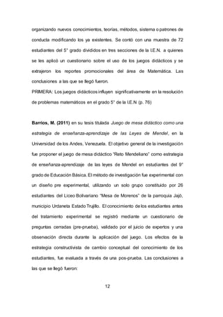 12
organizando nuevos conocimientos, teorías, métodos, sistema o patrones de
conducta modificando los ya existentes. Se contó con una muestra de 72
estudiantes del 5° grado divididos en tres secciones de la I.E.N. a quienes
se les aplicó un cuestionario sobre el uso de los juegos didácticos y se
extrajeron los reportes promocionales del área de Matemática. Las
conclusiones a las que se llegó fueron.
PRIMERA: Los juegos didácticos influyen significativamente en la resolución
de problemas matemáticos en el grado 5° de la I.E.N (p. 76)
Barrios, M. (2011) en su tesis titulada Juego de mesa didáctico como una
estrategia de enseñanza-aprendizaje de las Leyes de Mendel, en la
Universidad de los Andes, Venezuela. El objetivo general de la investigación
fue proponer el juego de mesa didáctico “Reto Mendeliano” como estrategia
de enseñanza-aprendizaje de las leyes de Mendel en estudiantes del 9°
grado de Educación Básica. El método de investigación fue experimental con
un diseño pre experimental, utilizando un solo grupo constituido por 26
estudiantes del Liceo Bolivariano “Mesa de Morenos” de la parroquia Jajó,
municipio Urdaneta Estado Trujillo. El conocimiento de los estudiantes antes
del tratamiento experimental se registró mediante un cuestionario de
preguntas cerradas (pre-prueba), validado por el juicio de expertos y una
observación directa durante la aplicación del juego. Los efectos de la
estrategia constructivista de cambio conceptual del conocimiento de los
estudiantes, fue evaluada a través de una pos-prueba. Las conclusiones a
las que se llegó fueron:
 