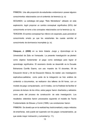 13
PRIMERA: Una alta proporción de estudiantes evidenciaron poseer algunos
conocimientos relacionados con el contenido de herencia (p. ix)
SEGUNDA: La estrategia del juego “Reto Mendeliano” utilizado en esta
exploración, logró propiciar un cambio conceptual significativo (93%) del
conocimiento en torno a los conceptos relacionados con la herencia (p. ix).
TERCERA: El cambio conceptual fue inferior a lo esperado, pues persistió el
conocimiento errado ya que los estudiantes les cuesta asimilar el
conocimiento de dominancia incompleta (p. ix).
Vásquez, J. (2008) en su tesis titulada Juego y Aprendizaje en la
Universidad de Zulia en Venezuela. La presente investigación se planteó
como objetivo fundamentar al juego como estrategia para lograr el
aprendizaje significativo. El escenario donde se desarrolló es la Escuela
Bolivariana Carrillo Guerra, con una muestra de 10 docentes, 06 de
Educación Inicial y 04 de Educación Básica. Se realizó una investigación
explicativa-cualitativa; como parte de la indagación se hizo análisis de
contenido a documentos, se realizaron dos talleres de 64 horas, con un
modelo de juego computarizado, con 8 niveles, con la finalidad de facilitar el
proceso de lectura de los niños; estos juegos fueron diseñados y validados
como parte del proceso de construcción de esta investigación. Los
resultados obtenidos fueron procesados siguiendo el modelo de Teoría
Fundamentada de Strauss y Corvin (1998). Las conclusiones fueron:
PRIMERA: Se develó que en la realidad hay tradicionalidad y viejos métodos
de enseñanza, esto puede ser superado con los juegos computarizados, ya
que existe mayor motivación y curiosidad (p. 11).
 