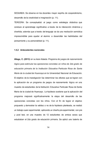 14
SEGUNDA: Se observa en los docentes mayor espíritu de cooperativismo,
desarrollo de la creatividad e imaginación (p. 11).
TERCERA: Se conceptualizó al juego como estrategia didáctica que
conduce al aprendizaje significativo a través de la interacción dinámica y
divertida; además que a través del lenguaje se da una mediación semiótica
imprescindible para ayudar al alumno a desarrollar las habilidades del
pensamiento y su personalidad (p. 11).
1.5.2 Antecedentes nacionales
Aliaga, C. (2013) en su tesis titulada Programa de juegos de razonamiento
lógico para estimular las operaciones concretas en niños de 2do grado de
educación primaria de la Institución Educativa Particular Rosa de Santa
María de la ciudad de Huancayo en la Universidad Nacional de Educación.
El objetivo de la investigación fue determinar los efectos que se logran con
la aplicación de un programa de juegos de razonamiento lógico en una
muestra de estudiantes de la Institución Educativa Particular Rosa de Santa
María de la ciudad de Huancayo. La hipótesis sostiene que la aplicación del
programa mejorará significativamente la etapa del desarrollo de las
operaciones concretas con los niños. Con el fin de lograr el objetivo
propuesto y demostrar la validez o no de la hipótesis planteada, se realizó
un trabajo cuasi experimental, aplicando un diseño pre experimental, con pre
y post test, en una muestra de 12 estudiantes de ambos sexos que
estudiaban el 2do grado de educación primaria. Se aplicó una batería de
 