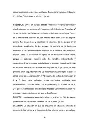 16
esquema corporal en los niños y niñas de 4 años de la Institución Educativa
Nº 1617 de Chimbote en el año 2012 (p. xii).
Calderón, E. (2011) en su tesis titulada Práctica de juegos y aprendizaje
significativos en los alumnos del nivel primario de la Institución Educativa N°
56106 del distrito de Yanaoca en la Provincia de Canas de la Región Cusco,
en la Universidad Nacional de San Antonio Abad del Cusco. Su objetivo
general fue diagnosticar y establecer la influencia de los juegos en el
aprendizaje significativo de los alumnos de primaria de la Institución
Educativa N° 56106 del distrito de Yanaoca en la Provincia de Canas de la
Región Cusco. El diseño que se aplicó fue el descriptivo causal simple,
porque se estableció relación entre las variables independiente y
dependiente. Para la muestra se trabajó con el muestreo de carácter dirigido
en un primer momento, es decir que se trabajó con los 5° y 6° grado del nivel
primario, en un segundo momento fue de carácter al azar simple, es decir se
sorteó entre las secciones del 5° A Y B igualmente se hizo lo mismo con 6°
A y B, tanto para profesores como estudiantes, cuidando sean
representativas, o sea se trabajó con 10 profesores y 50 alumnos de los 5°
y 6° grados. Con respecto a las técnicas utilizadas fueron la observación y la
encuesta. Las conclusiones a las que se llegó fueron:
PRIMERA: Los docentes han estado utilizando solo en un 20% los juegos
para mejorar las habilidades naturales de los alumnos (p. 12).
SEGUNDA: La situación en que se encuentra el educando referente al
dominio de los juegos y la inserción de los mismos para el aprendizaje
 