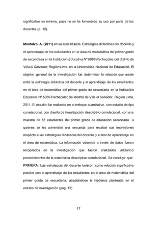 17
significativo es mínima, pues no se ha fomentado su uso por parte de los
docentes (p. 12).
Montalvo, A. (2011) en su tesis titulada Estrategias didácticas del docente y
el aprendizaje de los estudiantes en el área de matemática del primer grado
de secundaria en la Institución Educativa Nº 6069 Pachacútec del distrito de
Villa el Salvador, Región Lima, en la Universidad Nacional de Educación. El
objetivo general de la investigación fue determinar la relación que existe
entre la estrategia didáctica del docente y el aprendizaje de los estudiantes
en el área de matemática del primer grado de secundaria en la Institución
Educativa Nº 6069 Pachacútec del distrito de Villa el Salvador, Región Lima,
2011. El estudio fue realizado en el enfoque cuantitativo, con estudio de tipo
correlacional, con diseño de investigación descriptivo correlacional, con una
muestra de 85 estudiantes del primer grado de educación secundaria a
quienes se les administró una encuesta para recabar sus impresiones
respecto a las estrategias didácticas del docente y el test de aprendizaje en
el área de matemática. La información obtenida a través de datos fueron
recopilados en la investigación que fueron analizados utilizando
procedimientos de la estadística descriptiva correlacional. Se concluye que:
PRIMERA: Las estrategias del docente tuvieron como relación significativa
positiva con el aprendizaje de los estudiantes en el área de matemática del
primer grado de secundaria, aceptándose la hipótesis planteada en el
estudio de investigación (pág. 13).
 