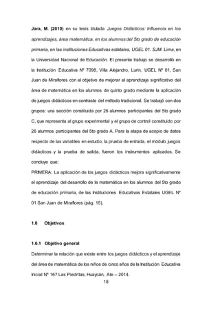 18
Jara, M. (2010) en su tesis titulada Juegos Didácticos: Influencia en los
aprendizajes, área matemática, en los alumnos del 5to grado de educación
primaria, en las instituciones Educativas estatales, UGEL 01. SJM. Lima, en
la Universidad Nacional de Educación. El presente trabajo se desarrolló en
la Institución Educativa Nº 7098, Villa Alejandro, Lurín, UGEL Nº 01, San
Juan de Miraflores con el objetivo de mejorar el aprendizaje significativo del
área de matemática en los alumnos de quinto grado mediante la aplicación
de juegos didácticos en contraste del método tradicional. Se trabajó con dos
grupos: una sección constituida por 26 alumnos participantes del 5to grado
C, que representa al grupo experimental y el grupo de control constituido por
26 alumnos participantes del 5to grado A. Para la etapa de acopio de datos
respecto de las variables en estudio, la prueba de entrada, el módulo juegos
didácticos y la prueba de salida, fueron los instrumentos aplicados. Se
concluye que:
PRIMERA: La aplicación de los juegos didácticos mejora significativamente
el aprendizaje del desarrollo de la matemática en los alumnos del 5to grado
de educación primaria, de las Instituciones Educativas Estatales UGEL Nº
01 San Juan de Miraflores (pág. 15).
1.6 Objetivos
1.6.1 Objetivo general
Determinar la relación que existe entre los juegos didácticos y el aprendizaje
del área de matemática de los niños de cinco años de la Institución Educativa
Inicial Nº 167 Las Piedritas, Huaycán, Ate – 2014.
 