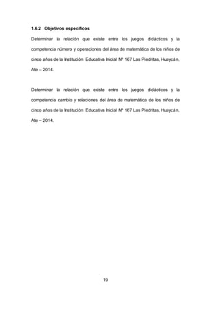 19
1.6.2 Objetivos específicos
Determinar la relación que existe entre los juegos didácticos y la
competencia número y operaciones del área de matemática de los niños de
cinco años de la Institución Educativa Inicial Nº 167 Las Piedritas, Huaycán,
Ate – 2014.
Determinar la relación que existe entre los juegos didácticos y la
competencia cambio y relaciones del área de matemática de los niños de
cinco años de la Institución Educativa Inicial Nº 167 Las Piedritas, Huaycán,
Ate – 2014.
 