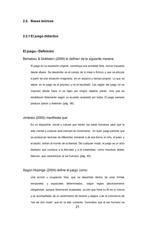 21
2.2. Bases teóricas
2.2.1 El juego didáctico
El juego.- Definición
Bernabeu & Goldstein (2009) lo definen de la siguiente manera:
El juego en su expresión original, constituye una actividad libre, nunca impuesta
desde afuera. Se desarrolla en el campo de lo irreal o ficticio, y que se articula
a partir de una situación imaginaria, en un espacio y tiempo propios. Lo que se
valora en el juego es el proceso y no el resultado. Las reglas del juego no se
imponen desde fuera ni se rigen por ningún objetivo previo, sino que se
establecen libremente según un acuerdo aceptado por todos. El juego siempre
produce placer y diversión (pág. 66).
Jiménez (2005) manifiesta que:
Es un dispositivo social y cultural que tienen los seres humanos para que la
vida mental y corporal esté siempre en movimiento. Un buen juego permite que
se produzcan lecturas de diferentes maneras y de esa forma el niño, el joven y
el adulto, entran al mundo de la libertad. De cualquier modo, el juego es un acto
libertario que conduce a la felicidad y a la creatividad, como impulsos vitales
básicos, que caracterizan al ser humano (pág. 45).
Según Huizinga (2004) define el juego como:
Una acción u ocupación libre, que se desarrolla dentro de unos límites
temporales y espaciales determinados, según reglas absolutamente
obligatorias, aunque libremente aceptadas, acción que tiene su fin en sí misma
y va acompañada de un sentimiento de tensión y alegría y de la conciencia de
“ser de otro modo” que en la vida corriente. Considera que el ser humano se
 