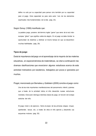 22
define no solo por su capacidad para pensar sino también por su capacidad
para el juego. Esta capacidad es para este autor “uno de los elementos
espirituales más fundamentales de la vida. (pág. 23).
Según Sanuy (1998) manifiesta que:
La palabra juego, proviene del término inglés “game” que viene de la raíz indo-
europea “ghem” que significa saltar de alegría. En el juego se debe brindar la
oportunidad de divertirse y disfrutar al mismo tiempo en que se desarrollan
muchas habilidades. (pág. 29)
Tipos de juego
Dada la importancia del juego en el aprendizaje de la mayoría de las materias
educativas, en especial del área de matemáticas, se citan a continuación las
diversas clasificaciones que enunciaron algunos estudiosos acerca de esta
actividad motivadora por excelencia, trabajados por pocos e ignorados por
muchos.
Piaget, mencionado por Bernabeu y Goldstein (2009) concibe el juego como:
Una de las más importantes manifestaciones del pensamiento infantil y plantea
que a través de la actividad lúdica el niño desarrolla nuevas estructuras
mentales. Este autor distingue distintas clases de juego, en función de la etapa
evolutiva del niño:
El juego motor o de ejercicio.- Sería el propio de las primeras etapas: chupar,
aprehender, lanzar, etc.; a través de ellos el niño ejercita y desarrolla sus
esquemas motores. (pág. 55)
 