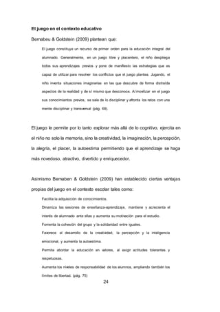 24
El juego en el contexto educativo
Bernabeu & Goldstein (2009) plantean que:
El juego constituye un recurso de primer orden para la educación integral del
alumnado. Generalmente, en un juego libre y placentero, el niño despliega
todos sus aprendizajes previos y pone de manifiesto las estrategias que es
capaz de utilizar para resolver los conflictos que el juego plantea. Jugando, el
niño inventa situaciones imaginarias en las que descubre de forma distraída
aspectos de la realidad y de sí mismo que desconoce. Al movilizar en el juego
sus conocimientos previos, se sale de lo disciplinar y afronta los retos con una
mente disciplinar y transversal (pág. 69).
El juego le permite por lo tanto explorar más allá de lo cognitivo, ejercita en
el niño no solo la memoria, sino la creatividad, la imaginación, la percepción,
la alegría, el placer, la autoestima permitiendo que el aprendizaje se haga
más novedoso, atractivo, divertido y enriquecedor.
Asimismo Bernaben & Goldstein (2009) han establecido ciertas ventajas
propias del juego en el contexto escolar tales como:
Facilita la adquisición de conocimientos.
Dinamiza las sesiones de enseñanza-aprendizaje, mantiene y acrecienta el
interés de alumnado ante ellas y aumenta su motivación para el estudio.
Fomenta la cohesión del grupo y la solidaridad entre iguales.
Favorece el desarrollo de la creatividad, la percepción y la inteligencia
emocional, y aumenta la autoestima.
Permite abordar la educación en valores, al exigir actitudes tolerantes y
respetuosas.
Aumenta los niveles de responsabilidad de los alumnos, ampliando también los
límites de libertad. (pág. 75)
 