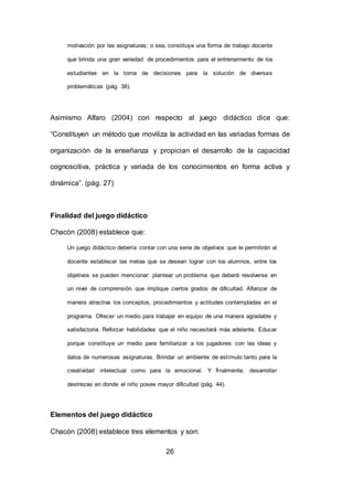 26
motivación por las asignaturas; o sea, constituye una forma de trabajo docente
que brinda una gran variedad de procedimientos para el entrenamiento de los
estudiantes en la toma de decisiones para la solución de diversas
problemáticas (pág. 38).
Asimismo Alfaro (2004) con respecto al juego didáctico dice que:
“Constituyen un método que moviliza la actividad en las variadas formas de
organización de la enseñanza y propician el desarrollo de la capacidad
cognoscitiva, práctica y variada de los conocimientos en forma activa y
dinámica”. (pág. 27)
Finalidad del juego didáctico
Chacón (2008) establece que:
Un juego didáctico debería contar con una serie de objetivos que le permitirán al
docente establecer las metas que se desean lograr con los alumnos, entre los
objetivos se pueden mencionar: plantear un problema que deberá resolverse en
un nivel de comprensión que implique ciertos grados de dificultad. Afianzar de
manera atractiva los conceptos, procedimientos y actitudes contempladas en el
programa. Ofrecer un medio para trabajar en equipo de una manera agradable y
satisfactoria. Reforzar habilidades que el niño necesitará más adelante. Educar
porque constituye un medio para familiarizar a los jugadores con las ideas y
datos de numerosas asignaturas. Brindar un ambiente de estímulo tanto para la
creatividad intelectual como para la emocional. Y finalmente, desarrollar
destrezas en donde el niño posee mayor dificultad (pág. 44).
Elementos del juego didáctico
Chacón (2008) establece tres elementos y son:
 