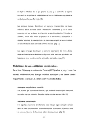 27
El objetivo didáctico.- Es el que precisa el juego y su contenido. El objetivo
educativo se les plantea en correspondencia con los conocimientos y modos de
conducta que hay que fijar. (pág. 50)
Las acciones lúdicas.- Constituyen un elemento imprescindible del juego
didáctico. Estas acciones deben manifestarse claramente y, si no están
presentes, no hay un juego, sino tan solo un ejercicio didáctico. Estimulan la
actividad, hacen más ameno el proceso de la enseñanza y acrecientan la
atención voluntaria de los educandos. Un rasgo característico de la acción lúdica
es la manifestación de la actividad con fines lúdicos. (pág. 51)
Las reglas del juego.-Constituyen un elemento organizativo del mismo. Estas
reglas son las que van a determinar qué y cómo hacer las cosas, y además, dan
la pauta de cómo cumplimentar las actividades planteadas. (pág. 51)
Modalidades de juegos didácticos en matemáticas
En el libro El juego y la matemática Ferrero (2003) define al juego como “un
recurso matemático para trabajar diversos conceptos y se deben utilizar
regularmente en el aula”. Se diferencian tres modalidades:
Juegos de procedimiento conocido
Son aquellos que los alumnos conocen y que podemos modificar para trabajar los
conceptos que nos interesen .Ejemplos: cartas, dominó, puzles. (pág. 55)
Juegos de conocimiento
Son aquellos preparados directamente para trabajar algún concepto concreto
(visto en clase con anterioridad o como introducción a uno nuevo). Ejemplos: panel
de números, laberinto de fracciones, tablero de ecuaciones. (pág. 55)
 