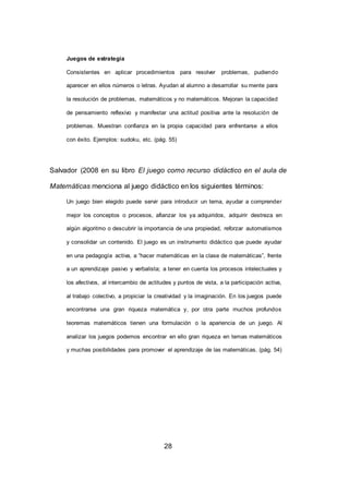 28
Juegos de estrategia
Consistentes en aplicar procedimientos para resolver problemas, pudiendo
aparecer en ellos números o letras. Ayudan al alumno a desarrollar su mente para
la resolución de problemas, matemáticos y no matemáticos. Mejoran la capacidad
de pensamiento reflexivo y manifestar una actitud positiva ante la resolución de
problemas. Muestran confianza en la propia capacidad para enfrentarse a ellos
con éxito. Ejemplos: sudoku, etc. (pág. 55)
Salvador (2008 en su libro El juego como recurso didáctico en el aula de
Matemáticas menciona al juego didáctico en los siguientes términos:
Un juego bien elegido puede servir para introducir un tema, ayudar a comprender
mejor los conceptos o procesos, afianzar los ya adquiridos, adquirir destreza en
algún algoritmo o descubrir la importancia de una propiedad, reforzar automatismos
y consolidar un contenido. El juego es un instrumento didáctico que puede ayudar
en una pedagogía activa, a “hacer matemáticas en la clase de matemáticas”, frente
a un aprendizaje pasivo y verbalista; a tener en cuenta los procesos intelectuales y
los afectivos, al intercambio de actitudes y puntos de vista, a la participación activa,
al trabajo colectivo, a propiciar la creatividad y la imaginación. En los juegos puede
encontrarse una gran riqueza matemática y, por otra parte muchos profundos
teoremas matemáticos tienen una formulación o la apariencia de un juego. Al
analizar los juegos podemos encontrar en ello gran riqueza en temas matemáticos
y muchas posibilidades para promover el aprendizaje de las matemáticas. (pág. 54)
 