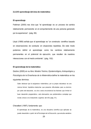 29
2.2.2 El aprendizaje del área de matemática
El aprendizaje
Feldman (2005) nos dice que “el aprendizaje es un proceso de cambio
relativamente permanente en el comportamiento de una persona generado
por la experiencia”. (pág. 69)
Lloyd (1989) señala que el aprendizaje es “un constructo científico basado
en observaciones de conducta en situaciones repetidas. De este modo
podemos definir el aprendizaje como los cambios relativamente
permanentes en el potencial de ejecución, que resultan de nuestras
interacciones con el medio ambiente”. (pág. 102)
El aprendizaje de la matemática
Godino (2005) en su libro Modelo Teórico, Epistemológico, Antropológico y
Psicológico de la Enseñanza de la Matemática define la matemática en los
siguientes términos:
Cabe destacar que la asignatura matemática, por su propia naturaleza es una
ciencia formal, hipotética deductiva que presenta dificultades para su dominio
por parte del educando, se une a esta circunstancia los factores que limitan el
buen desarrollo programático, esto demuestra una problemática compleja que
incide a futuro en el desarrollo cognitivo del niño (pág. 51).
Chevallard (1997), fundamenta que:
El aprendizaje de la matemática, es una disciplina científica que aplicada se
puede desarrollar a partir de la Psicología de la Educación, que estudia variables
 