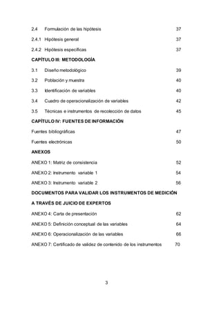 3
2.4 Formulación de las hipótesis 37
2.4.1 Hipótesis general 37
2.4.2 Hipótesis específicas 37
CAPÍTULO III: METODOLOGÍA
3.1 Diseño metodológico 39
3.2 Población y muestra 40
3.3 Identificación de variables 40
3.4 Cuadro de operacionalización de variables 42
3.5 Técnicas e instrumentos de recolección de datos 45
CAPÍTULO IV: FUENTES DE INFORMACIÓN
Fuentes bibliográficas 47
Fuentes electrónicas 50
ANEXOS
ANEXO 1: Matriz de consistencia 52
ANEXO 2: Instrumento variable 1 54
ANEXO 3: Instrumento variable 2 56
DOCUMENTOS PARA VALIDAR LOS INSTRUMENTOS DE MEDICIÓN
A TRAVÉS DE JUICIO DE EXPERTOS
ANEXO 4: Carta de presentación 62
ANEXO 5: Definición conceptual de las variables 64
ANEXO 6: Operacionalización de las variables 66
ANEXO 7: Certificado de validez de contenido de los instrumentos 70
 