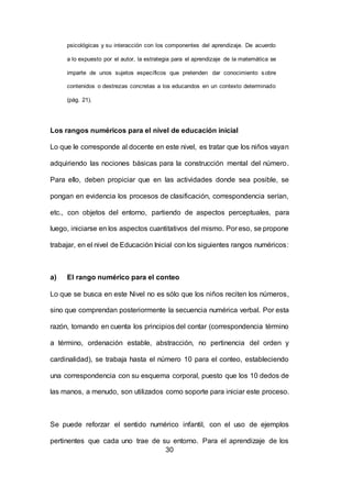 30
psicológicas y su interacción con los componentes del aprendizaje. De acuerdo
a lo expuesto por el autor, la estrategia para el aprendizaje de la matemática se
imparte de unos sujetos específicos que pretenden dar conocimiento sobre
contenidos o destrezas concretas a los educandos en un contexto determinado
(pág. 21).
Los rangos numéricos para el nivel de educación inicial
Lo que le corresponde al docente en este nivel, es tratar que los niños vayan
adquiriendo las nociones básicas para la construcción mental del número.
Para ello, deben propiciar que en las actividades donde sea posible, se
pongan en evidencia los procesos de clasificación, correspondencia serían,
etc., con objetos del entorno, partiendo de aspectos perceptuales, para
luego, iniciarse en los aspectos cuantitativos del mismo. Por eso, se propone
trabajar, en el nivel de Educación Inicial con los siguientes rangos numéricos:
a) El rango numérico para el conteo
Lo que se busca en este Nivel no es sólo que los niños reciten los números,
sino que comprendan posteriormente la secuencia numérica verbal. Por esta
razón, tomando en cuenta los principios del contar (correspondencia término
a término, ordenación estable, abstracción, no pertinencia del orden y
cardinalidad), se trabaja hasta el número 10 para el conteo, estableciendo
una correspondencia con su esquema corporal, puesto que los 10 dedos de
las manos, a menudo, son utilizados como soporte para iniciar este proceso.
Se puede reforzar el sentido numérico infantil, con el uso de ejemplos
pertinentes que cada uno trae de su entorno. Para el aprendizaje de los
 