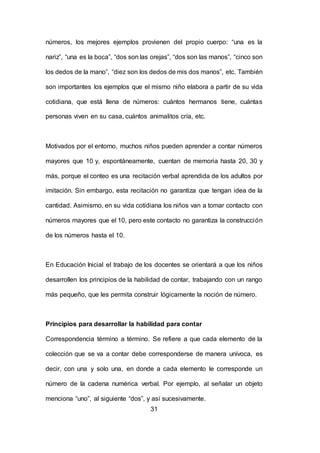 31
números, los mejores ejemplos provienen del propio cuerpo: “una es la
nariz”, “una es la boca”, “dos son las orejas”, “dos son las manos”, “cinco son
los dedos de la mano”, “diez son los dedos de mis dos manos”, etc. También
son importantes los ejemplos que el mismo niño elabora a partir de su vida
cotidiana, que está llena de números: cuántos hermanos tiene, cuántas
personas viven en su casa, cuántos animalitos cría, etc.
Motivados por el entorno, muchos niños pueden aprender a contar números
mayores que 10 y, espontáneamente, cuentan de memoria hasta 20, 30 y
más, porque el conteo es una recitación verbal aprendida de los adultos por
imitación. Sin embargo, esta recitación no garantiza que tengan idea de la
cantidad. Asimismo, en su vida cotidiana los niños van a tomar contacto con
números mayores que el 10, pero este contacto no garantiza la construcción
de los números hasta el 10.
En Educación Inicial el trabajo de los docentes se orientará a que los niños
desarrollen los principios de la habilidad de contar, trabajando con un rango
más pequeño, que les permita construir lógicamente la noción de número.
Principios para desarrollar la habilidad para contar
Correspondencia término a término. Se refiere a que cada elemento de la
colección que se va a contar debe corresponderse de manera unívoca, es
decir, con una y solo una, en donde a cada elemento le corresponde un
número de la cadena numérica verbal. Por ejemplo, al señalar un objeto
menciona “uno”, al siguiente “dos”, y así sucesivamente.
 