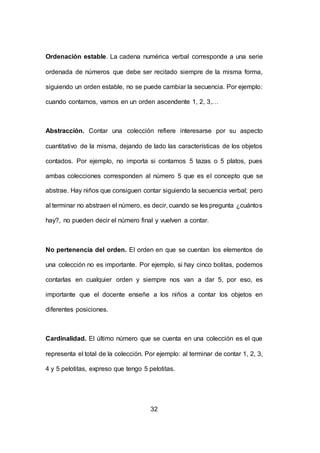 32
Ordenación estable. La cadena numérica verbal corresponde a una serie
ordenada de números que debe ser recitado siempre de la misma forma,
siguiendo un orden estable, no se puede cambiar la secuencia. Por ejemplo:
cuando contamos, vamos en un orden ascendente 1, 2, 3,…
Abstracción. Contar una colección refiere interesarse por su aspecto
cuantitativo de la misma, dejando de lado las características de los objetos
contados. Por ejemplo, no importa si contamos 5 tazas o 5 platos, pues
ambas colecciones corresponden al número 5 que es el concepto que se
abstrae. Hay niños que consiguen contar siguiendo la secuencia verbal; pero
al terminar no abstraen el número, es decir, cuando se les pregunta ¿cuántos
hay?, no pueden decir el número final y vuelven a contar.
No pertenencia del orden. El orden en que se cuentan los elementos de
una colección no es importante. Por ejemplo, si hay cinco bolitas, podemos
contarlas en cualquier orden y siempre nos van a dar 5, por eso, es
importante que el docente enseñe a los niños a contar los objetos en
diferentes posiciones.
Cardinalidad. El último número que se cuenta en una colección es el que
representa el total de la colección. Por ejemplo: al terminar de contar 1, 2, 3,
4 y 5 pelotitas, expreso que tengo 5 pelotitas.
 