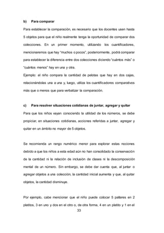 33
b) Para comparar
Para establecer la comparación, es necesario que los docentes usen hasta
5 objetos para que el niño realmente tenga la oportunidad de comparar dos
colecciones. En un primer momento, utilizando los cuantificadores,
mencionaremos que hay “muchos o pocos”, posteriormente, podrá comparar
para establecer la diferencia entre dos colecciones diciendo “cuántos más” o
“cuántos menos” hay en una y otra.
Ejemplo: el niño compara la cantidad de pelotas que hay en dos cajas,
relacionándolas una a una y, luego, utiliza los cuantificadores comparativos
más que o menos que para verbalizar la comparación.
c) Para resolver situaciones cotidianas de juntar, agregar y quitar
Para que los niños vayan conociendo la utilidad de los números, se debe
propiciar, en situaciones cotidianas, acciones referidas a juntar, agregar y
quitar en un ámbito no mayor de 5 objetos.
Se recomienda un rango numérico menor para explorar estas nociones
debido a que los niños a esta edad aún no han consolidado la conservación
de la cantidad ni la relación de inclusión de clases ni la descomposición
mental de un número. Sin embargo, se debe dar cuenta que, al juntar o
agregar objetos a una colección, la cantidad inicial aumenta y que, al quitar
objetos, la cantidad disminuye.
Por ejemplo, cabe mencionar que el niño puede colocar 5 pallares en 2
platitos, 3 en uno y dos en el otro o, de otra forma, 4 en un platito y 1 en el
 
