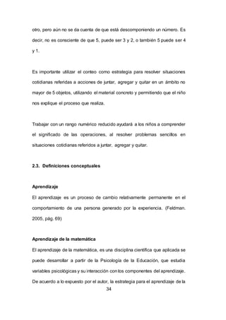 34
otro, pero aún no se da cuenta de que está descomponiendo un número. Es
decir, no es consciente de que 5, puede ser 3 y 2, o también 5 puede ser 4
y 1.
Es importante utilizar el conteo como estrategia para resolver situaciones
cotidianas referidas a acciones de juntar, agregar y quitar en un ámbito no
mayor de 5 objetos, utilizando el material concreto y permitiendo que el niño
nos explique el proceso que realiza.
Trabajar con un rango numérico reducido ayudará a los niños a comprender
el significado de las operaciones, al resolver problemas sencillos en
situaciones cotidianas referidos a juntar, agregar y quitar.
2.3. Definiciones conceptuales
Aprendizaje
El aprendizaje es un proceso de cambio relativamente permanente en el
comportamiento de una persona generado por la experiencia. (Feldman.
2005, pág. 69)
Aprendizaje de la matemática
El aprendizaje de la matemática, es una disciplina científica que aplicada se
puede desarrollar a partir de la Psicología de la Educación, que estudia
variables psicológicas y su interacción con los componentes del aprendizaje.
De acuerdo a lo expuesto por el autor, la estrategia para el aprendizaje de la
 