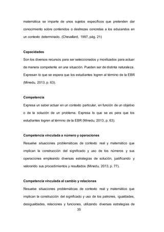 35
matemática se imparte de unos sujetos específicos que pretenden dar
conocimiento sobre contenidos o destrezas concretas a los educandos en
un contexto determinado. (Chevallard, 1997, pág. 21)
Capacidades
Son los diversos recursos para ser seleccionados y movilizados para actuar
de manera competente en una situación. Pueden ser de distinta naturaleza.
Expresan lo que se espera que los estudiantes logren al término de la EBR
(Minedu, 2013. p. 63).
Competencia
Expresa un saber actuar en un contexto particular, en función de un objetivo
o de la solución de un problema. Expresa lo que se es pera que los
estudiantes logren al término de la EBR (Minedu, 2013, p. 63).
Competencia vinculada a número y operaciones
Resuelve situaciones problemáticas de contexto real y matemático que
implican la construcción del significado y uso de los números y sus
operaciones empleando diversas estrategias de solución, justificando y
valorando sus procedimientos y resultados (Minedu, 2013, p. 77).
Competencia vinculada al cambio y relaciones
Resuelve situaciones problemáticas de contexto real y matemático que
implican la construcción del significado y uso de los patrones, igualdades,
desigualdades, relaciones y funciones, utilizando diversas estrategias de
 