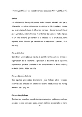 36
solución y justificando sus procedimientos y resultados (Minedu, 2013, p. 86).
Juego
Es un dispositivo social y cultural que tienen los seres humanos para que la
vida mental y corporal esté siempre en movimiento. Un buen juego permite
que se produzcan lecturas de diferentes maneras y de esa forma el niño, el
joven y el adulto, entran al mundo de la libertad. De cualquier modo, el juego
es un acto libertario que conduce a la felicidad y a la creatividad, como
impulsos vitales básicos, que caracterizan al ser humano. (Jiménez, 2005,
pág. 45).
Juego didáctico
Constituyen un método que moviliza la actividad en las variadas formas de
organización de la enseñanza y propician el desarrollo de la capacidad
cognoscitiva, práctica y variada de los conocimientos en forma activa y
dinámica. (Alfaro, 1994, pág. 27)
Juegos de conocimiento
Son aquellos preparados directamente para trabajar algún concepto
concreto (visto en clase con anterioridad o como introducción a uno nuevo).
(Ferrero, 2003, pág. 55)
Juegos de estrategia
Consistentes en aplicar procedimientos para resolver problemas, pudiendo
aparecer en ellos números o letras. Ayudan al alumno a desarrollar su mente
 
