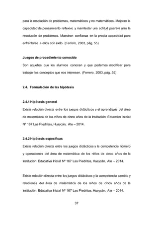 37
para la resolución de problemas, matemáticos y no matemáticos. Mejoran la
capacidad de pensamiento reflexivo y manifestar una actitud positiva ante la
resolución de problemas. Muestran confianza en la propia capacidad para
enfrentarse a ellos con éxito. (Ferrero, 2003, pág. 55)
Juegos de procedimiento conocido
Son aquellos que los alumnos conocen y que podemos modificar para
trabajar los conceptos que nos interesen. (Ferrero, 2003, pág. 55)
2.4. Formulación de las hipótesis
2.4.1 Hipótesis general
Existe relación directa entre los juegos didácticos y el aprendizaje del área
de matemática de los niños de cinco años de la Institución Educativa Inicial
Nº 167 Las Piedritas, Huaycán, Ate – 2014.
2.4.2 Hipótesis específicas
Existe relación directa entre los juegos didácticos y la competencia número
y operaciones del área de matemática de los niños de cinco años de la
Institución Educativa Inicial Nº 167 Las Piedritas, Huaycán, Ate – 2014.
Existe relación directa entre los juegos didácticos y la competencia cambio y
relaciones del área de matemática de los niños de cinco años de la
Institución Educativa Inicial Nº 167 Las Piedritas, Huaycán, Ate – 2014.
 