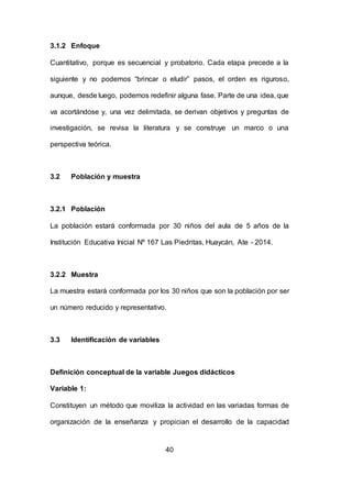 40
3.1.2 Enfoque
Cuantitativo, porque es secuencial y probatorio. Cada etapa precede a la
siguiente y no podemos “brincar o eludir” pasos, el orden es riguroso,
aunque, desde luego, podemos redefinir alguna fase. Parte de una idea, que
va acortándose y, una vez delimitada, se derivan objetivos y preguntas de
investigación, se revisa la literatura y se construye un marco o una
perspectiva teórica.
3.2 Población y muestra
3.2.1 Población
La población estará conformada por 30 niños del aula de 5 años de la
Institución Educativa Inicial Nº 167 Las Piedritas, Huaycán, Ate - 2014.
3.2.2 Muestra
La muestra estará conformada por los 30 niños que son la población por ser
un número reducido y representativo.
3.3 Identificación de variables
Definición conceptual de la variable Juegos didácticos
Variable 1:
Constituyen un método que moviliza la actividad en las variadas formas de
organización de la enseñanza y propician el desarrollo de la capacidad
 