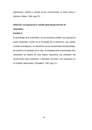 41
cognoscitiva, práctica y variada de los conocimientos en forma activa y
dinámica. (Alfaro, 1994, pág. 27)
Definición conceptual de la variable Aprendizaje del área de
matemática
Variable 2:
El aprendizaje de la matemática, es una disciplina científica que aplicada se
puede desarrollar a partir de la Psicología de la Educación, que estudia
variables psicológicas y su interacción con los componentes del aprendizaje.
De acuerdo a lo expuesto por el autor, la estrategia para el aprendizaje de la
matemática se imparte de unos sujetos específicos que pretenden dar
conocimiento sobre contenidos o destrezas concretas a los educandos en
un contexto determinado. (Chevallard, 1997, pág. 21)
 
