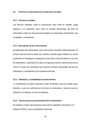 45
3.5 Técnicas e instrumentos de recolección de datos
3.5.1 Técnicas a emplear
Las técnicas utilizadas serán la observación para medir la variable Juego
didáctico y la evaluación para medir la variable Aprendizaje del área de
matemática. Cada una de las técnicas utilizará sus respectivos instrumentos que
se detallan a continuación.
3.5.2 Descripción de los instrumentos
Se elaborarán dos instrumentos para medir ambas variables respectivamente. El
primero será una lista de cotejo que medirá la variable juego didáctico, la misma
que llenará la investigadora ingresando varias veces al aula de clases en el curso
de matemática y observando la clase y la segunda será las calificaciones de los
niños en el área de matemática que medirá la variable aprendizaje del área de
matemática y será llenada por la profesora del aula.
3.5.3 Validación y confiabilidad de instrumentos
La confiabilidad se logrará aplicando Kuder Richardson para la variable juego
didáctico y para las calificaciones del área de matemática. Asimismo para la
validación se realizará el Juicio de expertos.
3.5.4 Técnicas para el procesamiento de la información
Se realizará a través del programa Excel para la estadística descriptiva y el
software SPSS 21 para la estadística inferencial.
 