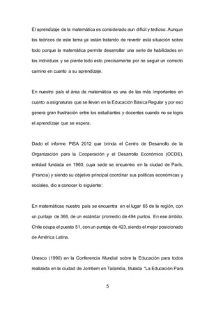 5
El aprendizaje de la matemática es considerado aun difícil y tedioso. Aunque
los teóricos de este tema ya están tratando de revertir esta situación sobre
todo porque la matemática permite desarrollar una serie de habilidades en
los individuos y se pierde todo esto precisamente por no seguir un correcto
camino en cuanto a su aprendizaje.
En nuestro país el área de matemática es una de las más importantes en
cuanto a asignaturas que se llevan en la Educación Básica Regular y por eso
genera gran frustración entre los estudiantes y docentes cuando no se logra
el aprendizaje que se espera.
Dado el informe PISA 2012 que brinda el Centro de Desarrollo de la
Organización para la Cooperación y el Desarrollo Económico (OCDE),
entidad fundada en 1960, cuya sede se encuentra en la ciudad de París,
(Francia) y siendo su objetivo principal coordinar sus políticas económicas y
sociales, dio a conocer lo siguiente:
En matemáticas nuestro país se encuentra en el lugar 65 de la región, con
un puntaje de 368, de un estándar promedio de 494 puntos. En ese ámbito,
Chile ocupa el puesto 51, con un puntaje de 423, siendo el mejor posicionado
de América Latina.
Unesco (1990) en la Conferencia Mundial sobre la Educación para todos
realizada en la ciudad de Jomtiem en Tailandia, titulada “La Educación Para
 